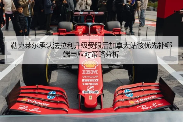 勒克莱尔承认法拉利升级受限后加拿大站该优先补哪端与应对策略分析