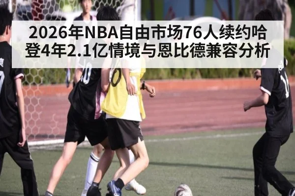 2026年NBA自由市场76人续约哈登4年2.1亿情境与恩比德兼容分析