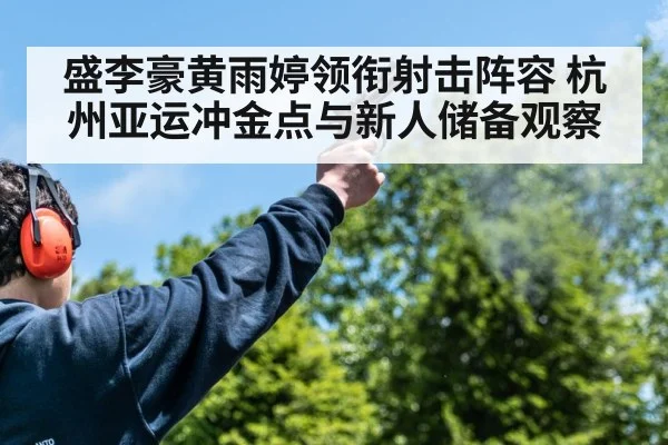 盛李豪黄雨婷领衔射击阵容 杭州亚运冲金点与新人储备观察